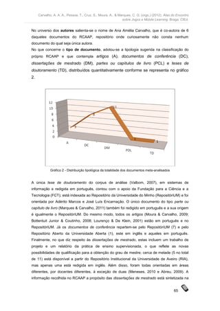 Carvalho, A. A. A., Pessoa, T., Cruz, S., Moura, A., & Marques, C. G. (orgs.) (2012). Atas do Encontro
                                                              sobre Jogos e Mobile Learning. Braga: CIEd.


No universo dos autores salienta-se o nome de Ana Amélia Carvalho, que é co-autora de 6
daqueles documentos do RCAAP, repositório onde curiosamente não consta nenhum
documento do qual seja única autora.
No que concerne o tipo de documento, adotou-se a tipologia sugerida na classificação do
próprio RCAAP e que contempla artigos (A), documentos de conferência (DC),
dissertações de mestrado (DM), partes ou capítulos de livro (PCL) e teses de
doutoramento (TD), distribuídos quantitativamente conforme se representa no gráfico
2.




             Gráfico 2 - Distribuição tipológica da totalidade dos documentos meta-analisados


A única tese de doutoramento do corpus de análise (Valbom, 2007), em sistemas de
informação e redigida em português, contou com o apoio da Fundação para a Ciência e a
Tecnologia (FCT); está indexada ao Repositório da Universidade do Minho (RepositóriUM) e foi
orientada por Adérito Marcos e José Luís Encarnação. O único documento do tipo parte ou
capítulo de livro (Marques & Carvalho, 2011) também foi redigido em português e a sua origem
é igualmente o RepositóriUM. Do mesmo modo, todos os artigos (Moura & Carvalho, 2009;
Bottentuit Junior & Coutinho, 2008; Lourenço & De Klein, 2001) estão em português e no
RepositóriUM. Já os documentos de conferência repartem-se pelo RepositóriUM (7) e pelo
Repositório Aberto da Universidade Aberta (1), este em inglês e aqueles em português.
Finalmente, no que diz respeito às dissertações de mestrado, estas incluem um trabalho de
projeto e um relatório da prática de ensino supervisionada, o que reflete as novas
possibilidades de qualificação para a obtenção do grau de mestre; cerca de metade (5 no total
de 11) está disponível a partir do Repositório Institucional da Universidade de Aveiro (RIA),
mas apenas uma está redigida em inglês. Além disso, foram todas orientadas em áreas
diferentes, por docentes diferentes, à exceção de duas (Meneses, 2010 e Abreu, 2009). A
informação recolhida no RCAAP a propósito das dissertações de mestrado está sintetizada na


                                                                                                 65
 