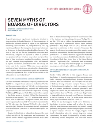 Stanford Closer LOOK series
Stanford Closer LOOK series 1
By David F. Larcker and Brian Tayan
September 30, 2015
Seven Myths of
Boards of Directors
introduction
Corporate governance experts pay considerable attention to
issues involving the board of directors. As the representatives of
shareholders, directors monitor all aspects of the organization
(its strategy, capital structure, risk, and performance), select top
executives, and ensure that managerial decisions and actions are
in the interest of shareholders and stakeholders. Because of the
scope of their role and the vast responsibility that comes with
directorships, companies are expected to adhere to common
best practices in board structure, composition, and procedure.
Some of these practices are mandated by regulatory standards
and stock exchange listing requirements; others are advocated
by experts, practitioners, and observers who may or may not
have a stake in the outcome. While some common practices
contribute to board effectiveness, others have been shown to have
no or a negative bearing on governance quality. We review seven
commonly accepted beliefs about boards of directors that are not
substantiated by empirical evidence.1
MYTH #1: THE CHAIRMAN SHOULD ALWAYS BE INDEPENDENT
One of the most widely held beliefs in corporate governance is that
the CEO of a company should not serve as its chairman. Over the
last 10 years, companies in the S&P 500 Index received more than
300 shareholder-sponsored proxy proposals that would require
a separation of the two roles. Prominent corporations including
Walt Disney, JP Morgan, and Bank of America have been targeted
by shareholder groups to strip their CEOs of the chairman title.
According to one investor, “No CEO, no matter how magical,
should chair his own board.”2
Companies, in turn, have moved
toward separating the roles. Only 53 percent of companies in the
S&P 500 Index had a dual chairman/CEO in 2014, down from 71
percent in 2005. Similarly, the prevalence of a fully independent
chair increased from 9 percent to 28 percent over this period (see
Exhibit 1).3
	 Despite the belief that an independent chair provides more
vigilant oversight of the organization and management, the
research evidence does not support this conclusion. Boyd (1995)
finds no statistical relationship between the independence status
of the chairman and operating performance.4
Baliga, Moyer,
and Rao (1996) find no evidence that a change in independence
status (separation or combination) impacts future operating
performance.5
Dey, Engel, and Liu (2011) find that forced
separation is detrimental to firm outcomes: Companies that
separate the roles due to investor pressure exhibit negative returns
around the announcement date and lower subsequent operating
performance.6
The evidence therefore suggests that the benefits
and costs of an independent chair likely depend on the situation.7
According to Sheila Bair, former head of the Federal Deposit
Insurance Corporation (FDIC), “Too much is made of separating
these roles. ... It’s really more about the people and whether they
are competent and setting the right tone and culture.”8
MYTH #2: STAGGERED BOARDS ARE ALWAYS DETRIMENTAL TO
SHAREHOLDERS
Another widely held belief is that staggered boards harm
shareholders by insulating management from market pressure.
Under a staggered (or classified) board structure, directors are
elected to three-year rather than one-year terms, with one-third
of the board standing for election each year. Because a majority
of the board cannot be replaced in a single year, staggered boards
are a formidable antitakeover protection (particularly when
coupled with a poison pill), and for this reason many governance
experts criticize their use. Over the last 10 years, the prevalence
of staggered boards has decreased, from 57 percent of companies
in 2005 to 32 percent in 2014. The largest decline has occurred
among large capitalization stocks (see Exhibit 2).9
	 While it is true that staggered boards can be detrimental to
shareholders in certain settings—such as when they prevent
otherwise attractive merger opportunities and entrench a poorly
performing management—in other settings they have been shown
to improve corporate outcomes. For example, staggered boards
benefit shareholders when they protect long-term business
commitments that would be disrupted by a hostile takeover
or when they insulate management from short-term pressure
 