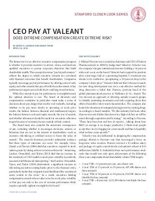 Stanford Closer LOOK series
Stanford Closer LOOK series 1
By David F. Larcker and Brian Tayan
april 28, 2016
ceo pay at valeant
does extreme compensation create extreme risk?
introduction
The litmus test for an effective executive compensation program
is whether it provides incentive to attract, retain, and motivate
qualified executives to pursue corporate objectives that build
shareholder wealth. This concept, known as “pay for performance,”
reflects the degree to which executive rewards are correlated
with financial outcomes that benefit shareholders. Companies
typically encourage pay for performance by offering a mix of cash,
equity, and other awards that pay off with the achievement of key
performance targets across both short- and long-term horizons.
	 While the concept of pay for performance is straightforward,
the optimal structure is not. The board of directors—and
compensation committee in particular—must make a series of
decisions about pay design that involve real tradeoffs, including
whether to tie pay more closely to operating or stock price
results, the balance between financial and nonfinancial targets,
the balance between cash and equity awards, the size of awards,
and whether allowances should be made for executives who miss
targets because of economic factors outside of their control.
	 The board must also consider the unintended consequences
of pay, including whether it encourages decisions, actions, or
behaviors that are not in the interest of shareholders—such as
excessive risk-taking or artificial moves to boost the value of
awards.1
The research literature provides substantial evidence
that these types of outcomes can occur. For example, Coles,
Daniel, and Naveen (2006) find that executives respond to stock
option grants by taking actions to increase firm risk.2
Armstrong,
Larcker, Ormazabal, and Taylor (2013) find that an increase in
the sensitivity of CEO wealth to stock price volatility is positively
associated with financial misreporting.3
And Larcker, Ormazabal,
Tayan, and Taylor (2014) demonstrate a significant increase in
risk-taking incentives among banks prior to the financial crisis,
particularly banks that originated and distributed the securitized
assets central to the crisis.4
As a result, executives holding
compensation awards whose value is tied to stock price volatility
or that pay out only in the case of extreme performance likely
require especially vigilant oversight by the board.5
ceo pay at valeant
J. Michael Pearson was recruited as chairman and CEO of Valeant
Pharmaceuticals in 2008 by hedge fund ValueAct. ValueAct was
the company’s largest institutional investor, holding a 16 percent
stake and a seat on the board. ValueAct had acquired its position
after a late-stage trial of a promising hepatitis C treatment was
shown to be ineffective, precipitating a 20 percent drop in the
company’s share price.6
ValueAct believed that in-house research
for new drug development was not a cost-effective method for
drug discovery—a belief that Pearson, previous head of the
global pharmaceutical practice at McKinsey & Co., shared. The
two favored an approach of allowing outside research groups
to identify promising treatments and only acquiring those that
offered favorable risk-reward characteristics. The company also
looked for situations of untapped pricing power in existing drugs.
According to a board member, “We [the industry] fail more often
than we succeed. Rather than invest in a high-risk bet, we will be
smart through acquisition and licensing.”7
According to Pearson,
“There have been lots and lots of reports… talking about how
R&D on average is no longer productive. I think most people
accept that. So it is begging for a new model and that is hopefully
what we have come up with.”8
	 ValueAct was also influential in designing the compensation
package offered to Pearson—one that encouraged a focus on
long-term value creation. Pearson received a $1 million salary
and package of equity awards (stock and options) valued at $16
million (see Exhibit 1). Included in these were performance stock
units that would vest only upon achievement of the following
three-year compounded total shareholder return (TSR) targets:
•	 3-year TSR < 15 percent per year, zero shares vest.
•	 3-year TSR of 15 percent to 29 percent, 407,498 shares vest
(base amount).
•	 3-year TSR of 30 percent to 44 percent, 814,996 shares vest
(double the base amount).
•	 3-year TSR > 45 percent, 1,222,494 shares vest (triple the base
amount).
 