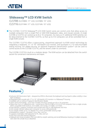 1
SOHO & SMB Solutions
The CL5708 / CL5716 Slideaway™ LCD KVM Switch series are control units that allow access to
multiple computers from a single PS/2 or USB KVM (keyboard, video, and mouse) console. A single
CL5708 or CL5716 can control up to 8 or 16 computers. As many as 31 additional KVM switches can
be daisy-chained to the CL5708 / CL5716, so that up to 512 computers can all be controlled from a
single KVM console.
The CL5708 / CL5716 offers a space-saving, streamlined approach to KVM switch technology by
integrating a keyboard, 17" or 19" LED-backlit LCD monitor, and touchpad in a 1U rack-mountable
sliding housing. For added security, an optional fingerprint identification system* can be used to
control access to the CL5708 / CL5716, and the servers under its command.
The CL5708 / CL5716 is built on a modular design. The KVM section can be detached from the switch
section for convenient maintenance and repair.
• Exclusive LED illumination light – designed by ATEN to illuminate the keyboard and touchpad to allow visibility in low-
light conditions
• Integrated KVM console with 17”or 19“ LED-backlit LCD monitor in a Slideaway™ housing
• Available with or without Fingerprint Identification Reader
• Space saving technology – up to two consoles (one bus) control up to 8 or 16 computers
• Daisy-chain up to 31 additional units – control up to 256 (CL5708) or 512 (CL5716) computers from a single console.
(With compatible KVM Swithces: ACS1208A, ACS1216A, CS1708A, CS1716A)
• Dual Interface –supports computers and console with PS/2 or USB keyboards and mice
• LCD module USB port allows each computer to access USB peripherals
• LCD module rotates up to 115 degrees for a more comfortable viewing angle
• Multiplatform support – Windows, Linux, Mac, and Sun
• Supports multimedia USB keyboards for PC, Mac and Sun
• Auto PS/2 and USB interface detection
• Keyboard and mouse emulation (PS/2 and USB) for smooth switching and simulCBAtaneous booting of multiple computers
even when the console focus is elsewhere
Features
Slideaway™ LCD KVM Switch
CL5708 (CL5708M: 17" LCD; CL5708N: 19" LCD)
CL5716 (CL5716M: 17" LCD; CL5716N: 19" LCD)
 