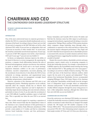 Stanford Closer LOOK series
Stanford Closer LOOK series 1
By David F. Larcker and Brian Tayan
june 24, 2016
Chairman and ceo
The controversy over board leadership structure
introduction
One of the most controversial issues in corporate governance is
whether the CEO of a corporation should simultaneously serve as
chairman of the board. According to Spencer Stuart, just over half
(52 percent) of companies in the S&P 500 Index are led by a dual
chairman/CEO, while 29 percent have an independent chair and
19 percent an executive or other outside chair.1
In recent years,
the trend has consistently moved toward separation; 10 years ago,
71 percent of S&P 500 companies were led by a dual chairman/
CEO and 15 years ago 77 percent were (see Exhibit 1).2
	 In theory, an independent chairman improves the ability of
the board of directors to oversee management. By separating the
positions, a company clearly differentiates between the roles of
the board and management, and gives one director clear authority
to speak on behalf of the board and to run board meetings.
Separation eliminates conflicts in the areas of performance
evaluation, executive compensation, succession planning, and
the recruitment of new directors. It also allows the CEO to focus
exclusively on strategy, operations, and organizational issues
while the chairman focuses on management oversight, board
leadership, and governance-related matters.
	 However, separation of the chairman and CEO roles is not
unambiguously positive. Mandating separation can be artificial,
especially when the company already has an effective dual
chairman/CEO in place. Separation can lead to duplication of
leadership, impair decision making, and create internal confusion,
particularly in times of crisis. It can also make the recruitment of
a new CEO difficult if qualified candidates expect to hold both
titles. This is especially true when the new CEO is an external
hire.
	 There is little research support for requiring a separation of
these roles. Most research finds that the independence status of
the chairman is not a material indicator of firm performance or
governance quality. Dalton, Daily, Ellstrand, and Johnson (1998)
provide a meta-analysis of 31 studies and find no relationship
between board leadership structure and firm performance.3
Krause, Semandeni, and Cannella (2013) review 48 studies and
find that the chairman status has little impact on performance,
managerial entrenchment, organizational risk taking, or executive
compensation.4
Balinga,Moyer, and Rau (1996) examinesituations
where companies change leadership status (through either a
combination or separation of the roles) and find no evidence that
this decision impacts subsequent performance.5
Dey, Engel, and
Liu (2011) find that forced separation due to shareholder pressure
is associated with a decrease in market valuation and lower future
operating performance, suggesting that mandatory separation can
actually be harmful.6
	 Despite this research evidence, shareholder activists and many
governance experts remain active in pressuring companies to
divide their leadership structure. For example, a representative of
CalPERS argued at the ExxonMobil annual meeting that having
a dual chairman/CEO is “like grading your own exam papers.”7
According to an activist at a Bank of America meeting, “The roles
of CEO and chair of the board have inherent conflicts, which
require the two posts to be separate and independent.”8
Proxy
advisory firm Institutional Shareholder Services recommended
stripping JPMorgan Chase CEO Jamie Dimon of his chairman
title, saying that “shareholders would benefit from the strongest
form of independent board oversight which an independent
chairman could provide.”9
To this end, shareholder activists have
steadily lobbied companies through the proxy-voting process to
have a fully independent chairman, although their efforts have
been met with little success (see Exhibit 2).10
chairman and Ceo structure
Given the controversy over chairman/CEO duality, we examined
in detail the leadership structures of publicly traded corporations
and the circumstances under which they are changed. Our sample
includes the 100 largest and 100 smallest companies in the
Fortune 1000 in 2016.11
The measurement period includes the 20-
year period 1996-2015. After eliminating mutual companies, our
final sample includes 187 firms and 3,525 firm-year observations.
 