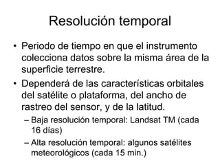 Resolución temporal
• Periodo de tiempo en que el instrumento
  colecciona datos sobre la misma área de la
  superficie terrestre.
• Dependerá de las características orbitales
  del satélite o plataforma, del ancho de
  rastreo del sensor, y de la latitud.
  – Baja resolución temporal: Landsat TM (cada
    16 días)
  – Alta resolución temporal: algunos satélites
    meteorológicos (cada 15 min.)
 