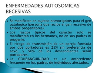  Se manifiesta en sujetos homocigotos para el gen
patológico (persona que recibe el gen recesivo de
ambos progenitores).
 Los rasgos típicos del carácter solo se
manifiestan en los hermanos, no en sus padres ni
progenie.
 El riesgo de transmisión de un pareja formada
por dos portadores es 25% sin preferencia de
sexo, y 50% de los descendientes serán
portadores.
 La CONSANGUINIDAD es un antecedente
frecuente en los padres de individuos afectados.
 