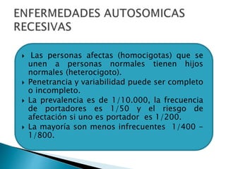  Las personas afectas (homocigotas) que se
unen a personas normales tienen hijos
normales (heterocigoto).
 Penetrancia y variabilidad puede ser completo
o incompleto.
 La prevalencia es de 1/10.000, la frecuencia
de portadores es 1/50 y el riesgo de
afectación si uno es portador es 1/200.
 La mayoría son menos infrecuentes 1/400 -
1/800.
 