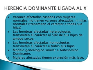  Varones afectados casados con mujeres
normales, no tienen varones afectados, ni hijas
normales (transmiten el carácter a todas sus
hijas)
 Las hembras afectadas heterocigotas
transmiten el carácter al 50% de sus hijos de
ambos sexos.
 Las hembras afectadas homocigotas
transmitan el carácter a todos sus hijos.
 Modelo genealógico similar a Autosómico
Dominante.
 Mujeres afectadas tienen expresión más leve.
 