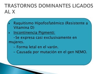  Raquitismo Hipofosfatémico (Resistente a
Vitamina D)
 Incontinencia Pigmenti:
-Se expresa casi exclusivamente en
mujeres.
- Forma letal en el varón.
- Causada por mutación en el gen NEMO.
 