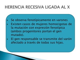  Se observa fenotípicamente en varones
 Existen casos de mujeres homocigotas de
la mutación con expresión fenotípica
(ambos progenitores portan el gen
mutado).
 El gen responsable se transmite del varón
afectado a través de todas sus hijas.
 