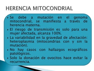  Se debe a mutación en el genoma
mitocondrial, se manifiesta a través de
herencia materna.
 El riesgo de transmisión es solo para una
mujer afectada, alcanza 100%.
 La variabilidad en la gravedad de afectación:
heteroplasmia (mitocondrias con y sin la
mutación).
 No hay casos con hallazgos ecográficos
patológicos.
 Solo la donación de ovocitos hace evitar la
recurrencia.
 