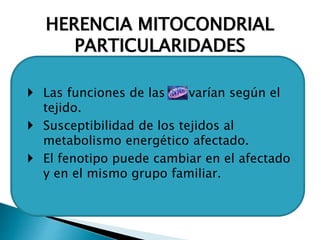 HERENCIA MITOCONDRIAL
PARTICULARIDADES
 Las funciones de las varían según el
tejido.
 Susceptibilidad de los tejidos al
metabolismo energético afectado.
 El fenotipo puede cambiar en el afectado
y en el mismo grupo familiar.
 