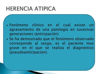  Fenómeno clínico en el cual existe un
agravamiento de una patología en sucesivas
generaciones (anticipación)
 Se ha demostrado que el fenómeno observado
corresponde al sesgo, es el paciente mas
grave en el que se realiza el diagnóstico
(pseudoanticipacion).
 