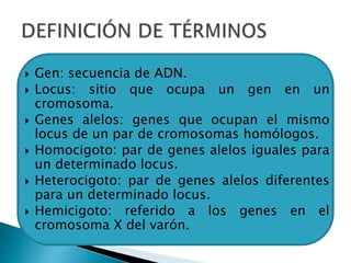  Gen: secuencia de ADN.
 Locus: sitio que ocupa un gen en un
cromosoma.
 Genes alelos: genes que ocupan el mismo
locus de un par de cromosomas homólogos.
 Homocigoto: par de genes alelos iguales para
un determinado locus.
 Heterocigoto: par de genes alelos diferentes
para un determinado locus.
 Hemicigoto: referido a los genes en el
cromosoma X del varón.
 