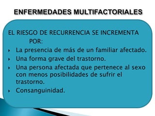ENFERMEDADES MULTIFACTORIALES
EL RIESGO DE RECURRENCIA SE INCREMENTA
POR:
 La presencia de más de un familiar afectado.
 Una forma grave del trastorno.
 Una persona afectada que pertenece al sexo
con menos posibilidades de sufrir el
trastorno.
 Consanguinidad.
 