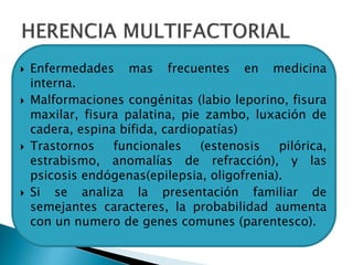  Enfermedades mas frecuentes en medicina
interna.
 Malformaciones congénitas (labio leporino, fisura
maxilar, fisura palatina, pie zambo, luxación de
cadera, espina bífida, cardiopatías)
 Trastornos funcionales (estenosis pilórica,
estrabismo, anomalías de refracción), y las
psicosis endógenas(epilepsia, oligofrenia).
 Si se analiza la presentación familiar de
semejantes caracteres, la probabilidad aumenta
con un numero de genes comunes (parentesco).
 