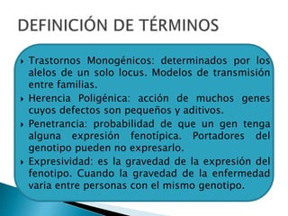 Trastornos Monogénicos: determinados por los
alelos de un solo locus. Modelos de transmisión
entre familias.
 Herencia Poligénica: acción de muchos genes
cuyos defectos son pequeños y aditivos.
 Penetrancia: probabilidad de que un gen tenga
alguna expresión fenotípica. Portadores del
genotipo pueden no expresarlo.
 Expresividad: es la gravedad de la expresión del
fenotipo. Cuando la gravedad de la enfermedad
varia entre personas con el mismo genotipo.
 