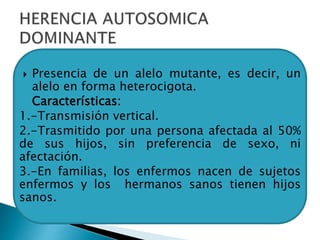  Presencia de un alelo mutante, es decir, un
alelo en forma heterocigota.
 Características:
1.-Transmisión vertical.
2.-Trasmitido por una persona afectada al 50%
de sus hijos, sin preferencia de sexo, ni
afectación.
3.-En familias, los enfermos nacen de sujetos
enfermos y los hermanos sanos tienen hijos
sanos.
 