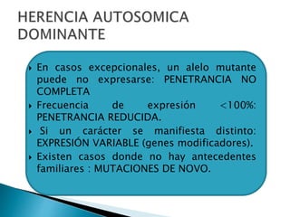  En casos excepcionales, un alelo mutante
puede no expresarse: PENETRANCIA NO
COMPLETA
 Frecuencia de expresión <100%:
PENETRANCIA REDUCIDA.
 Si un carácter se manifiesta distinto:
EXPRESIÓN VARIABLE (genes modificadores).
 Existen casos donde no hay antecedentes
familiares : MUTACIONES DE NOVO.
 