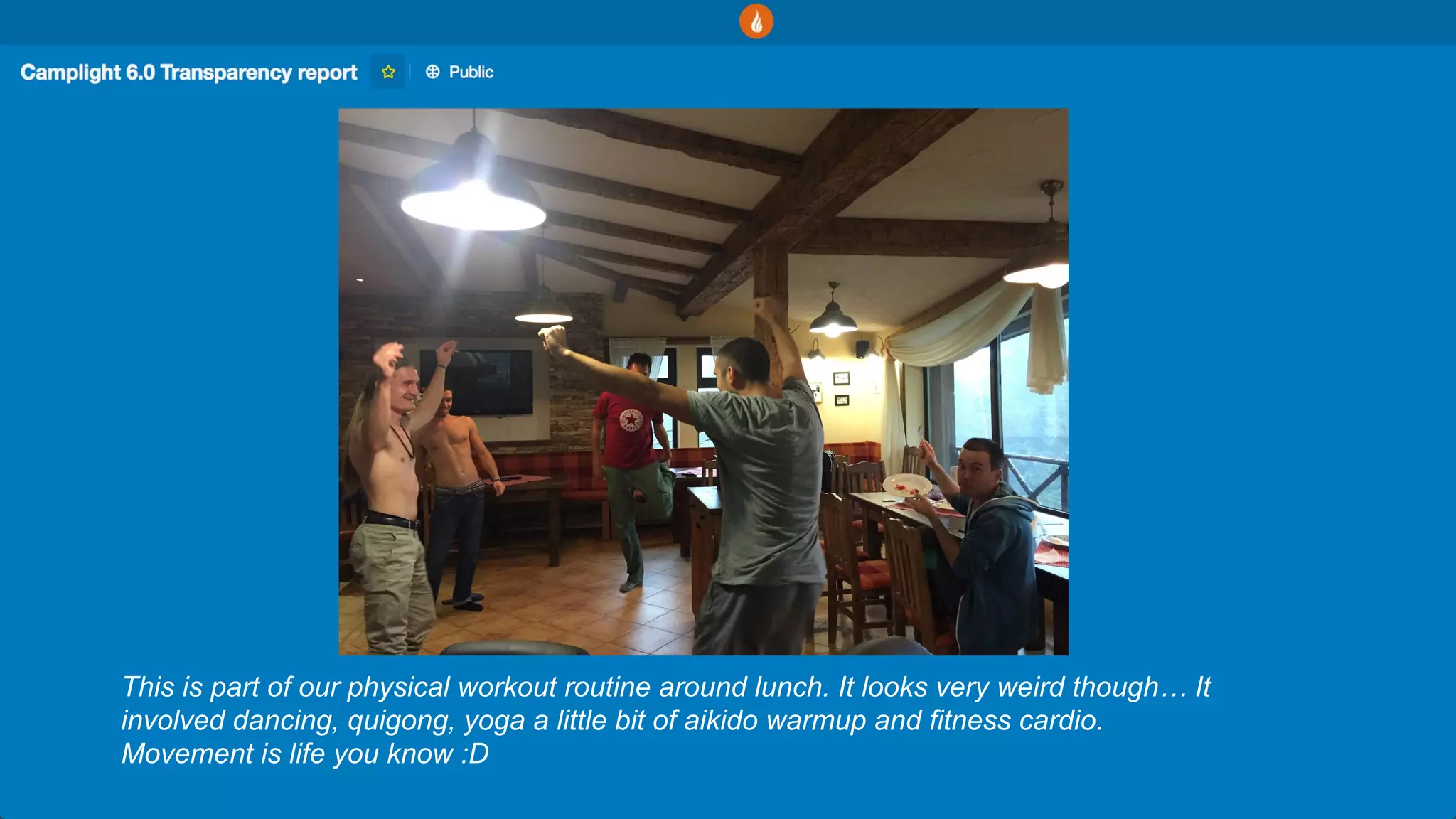 This is part of our physical workout routine around lunch. It looks very weird though… It
involved dancing, quigong, yoga a little bit of aikido warmup and fitness cardio.
Movement is life you know :D
 