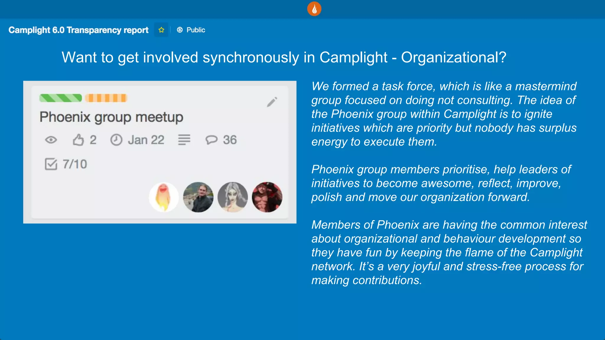 Want to get involved synchronously in Camplight - Organizational?
We formed a task force, which is like a mastermind
group focused on doing not consulting. The idea of
the Phoenix group within Camplight is to ignite
initiatives which are priority but nobody has surplus
energy to execute them.
Phoenix group members prioritise, help leaders of
initiatives to become awesome, reflect, improve,
polish and move our organization forward.
Members of Phoenix are having the common interest
about organizational and behaviour development so
they have fun by keeping the flame of the Camplight
network. It’s a very joyful and stress-free process for
making contributions.
 