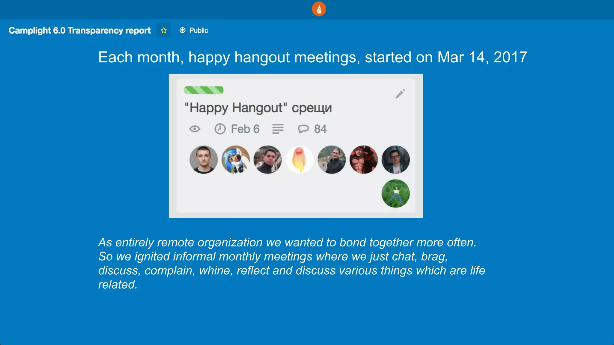 Each month, happy hangout meetings, started on Mar 14, 2017
As entirely remote organization we wanted to bond together more often.
So we ignited informal monthly meetings where we just chat, brag,
discuss, complain, whine, reflect and discuss various things which are life
related.
 