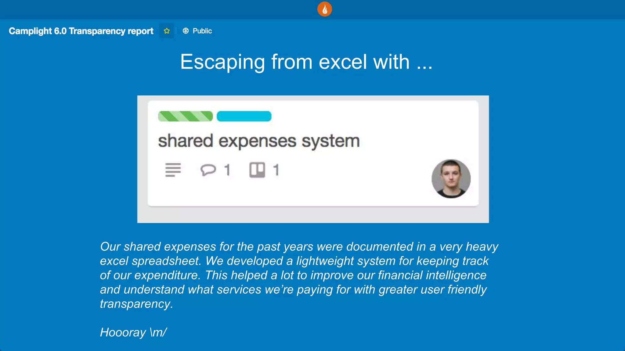 Escaping from excel with ...
Our shared expenses for the past years were documented in a very heavy
excel spreadsheet. We developed a lightweight system for keeping track
of our expenditure. This helped a lot to improve our financial intelligence
and understand what services we’re paying for with greater user friendly
transparency.
Hoooray m/
 