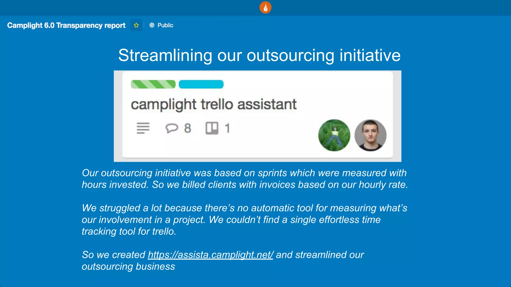Streamlining our outsourcing initiative
Our outsourcing initiative was based on sprints which were measured with
hours invested. So we billed clients with invoices based on our hourly rate.
We struggled a lot because there’s no automatic tool for measuring what’s
our involvement in a project. We couldn’t find a single effortless time
tracking tool for trello.
So we created https://assista.camplight.net/ and streamlined our
outsourcing business
 
