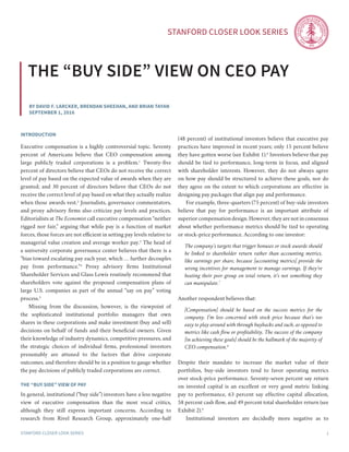Stanford Closer LOOK series
Stanford Closer LOOK series 1
By David F. Larcker, Brendan Sheehan, and Brian Tayan
september 1, 2016
the “buy side” view on ceo pay
introduction
Executive compensation is a highly controversial topic. Seventy
percent of Americans believe that CEO compensation among
large publicly traded corporations is a problem.1
Twenty-five
percent of directors believe that CEOs do not receive the correct
level of pay based on the expected value of awards when they are
granted; and 30 percent of directors believe that CEOs do not
receive the correct level of pay based on what they actually realize
when those awards vest.2
Journalists, governance commentators,
and proxy advisory firms also criticize pay levels and practices.
Editorialists at The Economist call executive compensation “neither
rigged nor fair,” arguing that while pay is a function of market
forces, those forces are not efficient in setting pay levels relative to
managerial value creation and average worker pay.3
The head of
a university corporate governance center believes that there is a
“bias toward escalating pay each year, which … further decouples
pay from performance.”4
Proxy advisory firms Institutional
Shareholder Services and Glass Lewis routinely recommend that
shareholders vote against the proposed compensation plans of
large U.S. companies as part of the annual “say on pay” voting
process.5
	 Missing from the discussion, however, is the viewpoint of
the sophisticated institutional portfolio managers that own
shares in these corporations and make investment (buy and sell)
decisions on behalf of funds and their beneficial owners. Given
their knowledge of industry dynamics, competitive pressures, and
the strategic choices of individual firms, professional investors
presumably are attuned to the factors that drive corporate
outcomes, and therefore should be in a position to gauge whether
the pay decisions of publicly traded corporations are correct.
THE “BUY SIDE” VIEW OF PAY
In general, institutional (“buy side”) investors have a less negative
view of executive compensation than the most vocal critics,
although they still express important concerns. According to
research from Rivel Research Group, approximately one-half
(48 percent) of institutional investors believe that executive pay
practices have improved in recent years; only 15 percent believe
they have gotten worse (see Exhibit 1).6
Investors believe that pay
should be tied to performance, long-term in focus, and aligned
with shareholder interests. However, they do not always agree
on how pay should be structured to achieve these goals, nor do
they agree on the extent to which corporations are effective in
designing pay packages that align pay and performance.
	 For example, three-quarters (75 percent) of buy-side investors
believe that pay for performance is an important attribute of
superior compensation design. However, they are not in consensus
about whether performance metrics should be tied to operating
or stock-price performance. According to one investor:
The company’s targets that trigger bonuses or stock awards should
be linked to shareholder return rather than accounting metrics,
like earnings per share, because [accounting metrics] provide the
wrong incentives for management to manage earnings. If they’re
beating their peer group on total return, it’s not something they
can manipulate.7
Another respondent believes that:
[Compensation] should be based on the success metrics for the
company. I’m less concerned with stock price because that’s too
easy to play around with through buybacks and such, as opposed to
metrics like cash flow or profitability. The success of the company
[in achieving these goals] should be the hallmark of the majority of
CEO compensation.8
Despite their mandate to increase the market value of their
portfolios, buy-side investors tend to favor operating metrics
over stock-price performance. Seventy-seven percent say return
on invested capital is an excellent or very good metric linking
pay to performance, 63 percent say effective capital allocation,
58 percent cash flow, and 49 percent total shareholder return (see
Exhibit 2).9
	 Institutional investors are decidedly more negative as to
 