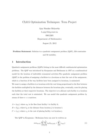 CL615 Optimization Techniques: Term Project
Ajay Shankar Bidyarthy
b.ajay@iitg.ernet.in
09012305
Department of Mathematics
August 25, 2012
Problem Statement: Solution to a quadratic assignment problem (QAP), 358 constraints
and 50 variables.
1 Introduction
Quadratic assignment problems (QAPs) belong to the most diﬃcult combinatorial optimization
problems. The QAP was introduced by Koopmans and Beckmann in 1957 as a mathematical
model for the location of indivisible economical activities.The quadratic assignment problem
(QAP) is the problem of assigning n facilities to n locations so that the cost of the assignment,
which is a function of the way facilities have been assigned to locations, is minimized.
We want to assign n facilities to n locations with the cost being proportional to the ﬂow between
the facilities multiplied by the distances between the locations plus, eventually, costs for placing
the facilities at their respective locations. The objective is to allocate each facility to a location
such that the total cost is minimized. We can model this quadratic assignment problem by
means of three n × n matrices:
A = (aik), where aik is the ﬂow from facility i to facility k;
B = (bjl), where bjl is the distance from location j to location l;
C = (cij), where cij is the cost of placing facility i at location j.
The QAP in Koopmans - Beckmann form can now be written as:
minφ∈Sn (
n
i=1
n
k=1
aikbφ(i)φ(k) +
n
i=1
ciφ(i)) (1)
1
 