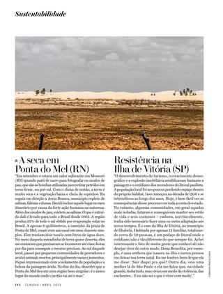 Sustentabilidade




 A seca em                                                      Resistência na
Ponta do Mel (RN)                                               Ilha de Vitória (SP)
“Era setembro e estava um calor sufocante em Mossoró            “O desenvolvimento do turismo, o crescimento demo-
(RN) quando parti de carro para fotografar os cavalos de        gráfico e a explosão imobiliária modificaram bastante a
pau, que são as bombas utilizadas para retirar petróleo em      paisagem e o cotidiano dos moradores do litoral paulista.
terra firme, no pré-sal. Com o clima de sertão, a terra é       A população local foi aos poucos perdendo espaço dentro
muito seca e a vegetação baixa e cheia de espinhos. Eu          do próprio hábitat. Isso começou na década de 1950 e se
seguia em direção a Areia Branca, município repleto de          intensificou ao longo dos anos. Hoje, é bem fácil ver as
salinas, falésias e dunas. Decidi incluir aquele lugar no meu   consequências desse processo em toda a costa do estado.
itinerário por causa da forte ação humana na natureza.          No entanto, algumas comunidades, em geral aquelas
Além dos cavalos de pau, existem as salinas. O que é extraí-    mais isoladas, lutaram e conseguiram manter seu estilo
do dali é levado para todo o Brasil desde 1802. A região        de vida e seus costumes – embora, inevitavelmente,
produz 95% de todo o sal obtido por evaporação solar no         tenha sido necessário fazer uma ou outra adaptação aos
Brasil. A apenas 8 quilômetros, a caminho da praia de           novos tempos. É o caso da Ilha de Vitória, no município
Ponta do Mel, cruzei com um casal em uma charrete sim-          de Ilhabela. Habitada por apenas 12 famílias, totalizan-
ples. Eles traziam dois tonéis com litros de água doce.         do cerca de 50 pessoas, é um pedaço de litoral onde o
No meio daquela estradinha de terra quase deserta, eles         cotidiano não é tão diferente do que sempre foi. Achei
me contaram que precisavam se locomover até cinco horas         interessante o fato de muita gente que conheci ali não
por dia para conseguir o recurso precioso. Ao sul daquele       desejar viver de outro modo. Dona Benedita, por exem-
local, passei por pequenas comunidades de pescadores e          plo, é uma senhora que nasceu na ilha e nunca pensou
                                                                                                                            Colaborou Bianca Castro




avistei animais mortos, principalmente vacas e jumentos.        em deixar sua terra natal. Eu me lembro bem de que ela
Fiquei impressionado com o isolamento da população e a          me disse: ‘Sair daqui pra quê? Outro dia, veio uma
beleza da paisagem árida. No fim do dia, descobri que a         mulher lá de São Paulo e ela me falou que, na cidade
Ponta do Mel fica em uma região bem singular: é o único         grande, tinha tudo, mas vivia com medo da violência, das
lugar do mundo onde o sertão vai até o mar.”                    enchentes... E eu não sei o que é viver com medo’.”

144   CLAUDIA     ABRIL 2013
 