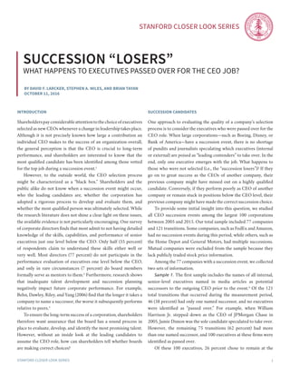 Stanford Closer LOOK series
Stanford Closer LOOK series 1
By David F. Larcker, stephen a. miles, and Brian Tayan
october 11, 2016
Succession “losers”
What happens to executives passed over for the ceo job?
introduction
Shareholderspayconsiderableattentiontothechoiceofexecutives
selected as new CEOs whenever a change in leadership takes place.
Although it is not precisely known how large a contribution an
individual CEO makes to the success of an organization overall,
the general perception is that the CEO is crucial to long-term
performance, and shareholders are interested to know that the
most qualified candidate has been identified among those vetted
for the top job during a succession event.1
	 However, to the outside world, the CEO selection process
might be characterized as a “black box.” Shareholders and the
public alike do not know when a succession event might occur,
who the leading candidates are, whether the corporation has
adopted a rigorous process to develop and evaluate them, and
whether the most qualified person was ultimately selected. While
the research literature does not shine a clear light on these issues,
the available evidence is not particularly encouraging. One survey
of corporate directors finds that most admit to not having detailed
knowledge of the skills, capabilities, and performance of senior
executives just one level below the CEO. Only half (55 percent)
of respondents claim to understand these skills either well or
very well. Most directors (77 percent) do not participate in the
performance evaluation of executives one level below the CEO,
and only in rare circumstances (7 percent) do board members
formally serve as mentors to them.2
Furthermore, research shows
that inadequate talent development and succession planning
negatively impact future corporate performance. For example,
Behn, Dawley, Riley, and Yang (2006) find that the longer it takes a
company to name a successor, the worse it subsequently performs
relative to peers.3
	 To ensure the long-term success of a corporation, shareholders
therefore want assurance that the board has a sound process in
place to evaluate, develop, and identify the most promising talent.
However, without an inside look at the leading candidates to
assume the CEO role, how can shareholders tell whether boards
are making correct choices?
Succession candidates
One approach to evaluating the quality of a company’s selection
process is to consider the executives who were passed over for the
CEO role. When large corporations—such as Boeing, Disney, or
Bank of America—have a succession event, there is no shortage
of pundits and journalists speculating which executives (internal
or external) are poised as “leading contenders” to take over. In the
end, only one executive emerges with the job. What happens to
those who were not selected (i.e., the “succession losers”)? If they
go on to great success as the CEOs of another company, their
previous company might have missed out on a highly qualified
candidate. Conversely, if they perform poorly as CEO of another
company or remain stuck in positions below the CEO level, their
previous company might have made the correct succession choice.
	 To provide some initial insight into this question, we studied
all CEO succession events among the largest 100 corporations
between 2005 and 2015. Our total sample included 77 companies
and 121 transitions. Some companies, such as FedEx and Amazon,
had no succession events during this period, while others, such as
the Home Depot and General Motors, had multiple successions.
Mutual companies were excluded from the sample because they
lack publicly traded stock price information.
	 Among the 77 companies with a succession event, we collected
two sets of information.
	 Sample 1. The first sample includes the names of all internal,
senior-level executives named in media articles as potential
successors to the outgoing CEO prior to the event.4
Of the 121
total transitions that occurred during the measurement period,
46 (38 percent) had only one named successor, and no executives
were identified as “passed over.” For example, when William
Harrison Jr. stepped down as the CEO of JPMorgan Chase in
2005, Jamie Dimon was the sole candidate speculated to take over.
However, the remaining 75 transitions (62 percent) had more
than one named successor, and 100 executives at these firms were
identified as passed over.
	 Of these 100 executives, 26 percent chose to remain at the
 