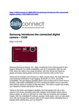 http://dailyconnect.in/2009/08/14/samsung-introduces-the-connected-
digital-camera-%E2%80%93-cl65/




Samsung introduces the connected digital
camera – CL65
Editor on 8/14/09




Samsung Electronics America, Inc., today unveiled the CL65, featuring built-in geo-
tagging, Bluetooth 2.0, DLNA compatibility, and Wi-Fi connectivity. With the new
CL65, users can make a true visual connection with their family and friends by
quickly and easily sharing photo memories and moments while on-the-move.

Packed full of innovation and encased in a sleek compact frame, the CL65 offers the
unprecedented combination of geo-tagging, Bluetooth 2.0, Wi-Fi, and DLNA
compatibility. The geo-tagging capability allows users to keep track of where they’ve
traveled, while DLNA compatibility and Wi-Fi connectivity enable users to send and
share pictures almost as quickly as they take them. The CL65 is a great way to keep
your network of friends and family in the know.

Thanks to the built-in geo-tagging capability, the CL65 displays the city on the
camera’s LCD screen, providing users with a display of the location where they’re
taking a photo, as well as a reference for when they are reviewing and managing
images. With the embedded PC software package ‘intelli-studio’, users can also easily
view, edit and manage their pictures right on the camera before uploading them to
popular photo-sharing sites, such as PicasaTM.
 