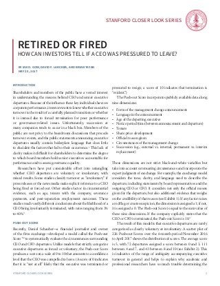 Stanford Closer LOOK series
Stanford Closer LOOK series 1
By Ian d. gow, David F. Larcker, and Brian Tayan
May 25, 2017
Retired or fired
how can investors tell if a ceo was pressured to leave?
introduction
Shareholders and members of the public have a vested interest
in understanding the reasons behind CEO and senior executive
departures. Because of the influence these key individuals have on
corporate performance, investors want to know whether executive
turnover is the result of a carefully planned transition or whether
it is instead due to forced termination for poor performance
or governance-related issues. Unfortunately, succession at
many companies tends to occur in a black box. Members of the
public are not privy to the boardroom discussions that precede
turnover events, and the public statements announcing executive
departures usually contain boilerplate language that does little
to elucidate the factors that led to their occurrence.1
This lack of
clarity makes it difficult for shareholders to determine the degree
to which board members hold senior executives accountable for
performance and to assess governance quality.
	 Researchers have put considerable effort into untangling
whether CEO departures are voluntary or involuntary, with
mixed results. Some studies classify turnover as “involuntary” if
press releases or the news media make explicit reference to a CEO
being fired or forced out. Other studies factor in circumstantial
evidence, such as age, tenure with the company, severance
payments, and post-separation employment outcomes. These
studies reach vastly different conclusions about the likelihood of a
CEO being involuntarily terminated, with rates ranging from 3%
to 40%.2
Push-out score
Recently, Daniel Schauber—a financial journalist and owner
of the firm exechange—developed a model called the Push-out
Score™ to systematically evaluate the circumstances surrounding
CEO and CFO departures. Unlike models that strictly categorize
executive departures as forced or voluntary, the Push-out Score
produces a score on a scale of 0 to 10 that amounts to a confidence
level that the CEO was compelled to leave. (A score of 0 indicates
that it is “not at all” likely that the executive was terminated or
pressured to resign; a score of 10 indicates that termination is
“evident.”)
	 The Push-out Score incorporates publicly available data along
nine dimensions:
•	 Form of the management change announcement
•	 Language in the announcement
•	 Age of the departing executive
•	 Notice period (time between announcement and departure)
•	 Tenure
•	 Share price development
•	 Official reason given
•	 Circumstances of the management change
•	 Succession (e.g., external vs. internal, permanent vs. interim
replacement)
These dimensions are not strict black-and-white variables but
take into account extenuating circumstances and incorporate the
expert judgment of exechange. For example, the exechange model
considers the tone, clarity, and language used to describe the
departure, including statements by board representatives and the
outgoing CEO or CFO. It considers not only the official reason
given for the departure, but also additional evidence that weighs
on the credibility of that reason (see Exhibit 1). If any factor raises
a red flag or creates suspicion, the dimension is assigned a 1; if not,
it is assigned a 0. The Push-out Score is equal to the sum value of
these nine dimensions. If the company explicitly states that the
CEO or CFO is terminated, the Push-out Score is 10.3
	 The result of this model is that executive departures are rarely
categorized as clearly voluntary or involuntary. A scatter plot of
226 Push-out Scores over the 6-month period November 2016
to April 2017 shows the distribution of scores. The average score
is 5, with 72 departures assigned a score between 0 and 3, 111
between 4 and 7, and 43 between 8 and 10 (see Exhibit 2). This
is indicative of the range of ambiguity accompanying executive
turnover in general and helps to explain why academic and
professional researchers have so much trouble determining the
 
