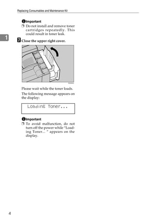Replacing Consumables and Maintenance Kit


             Important
           ❒ Do not install and remove toner
             cartridges repeatedly. This
             could result in toner leak.
1       G Close the upper right cover.




                                                    ZDJH042J




           Please wait while the toner loads.
           The following message appears on
           the display:

                Loading Toner...

             Important
           ❒ To avoid malfunction, do not
             turn off the power while “Load-
             ing Toner... ” appears on the
             display.




    4
 