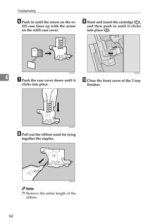 Troubleshooting


         F Push in until the arrow on the re-      I Slant and insert the cartridge (A),
                                                                                     A
            fill case lines up with the arrow        and then push in until it clicks
            on the refill case cover.                            B
                                                     into place (B).




                                        ZDJP225J                                   ZDJP218J



4        G Push the case cover down until it       J Close the front cover of the 2 tray
            clicks into place.                       finisher.




                                        ZDJP230J




         H Pull out the ribbon used for tying
            together the staples.




                                        ZDJP226J




              Note
            ❒ Remove the entire length of the
              ribbon.




    94
 