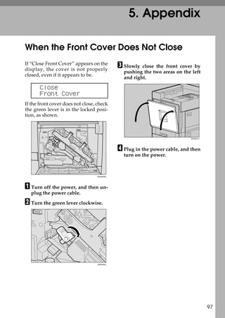 5. Appendix

When the Front Cover Does Not Close
If “Close Front Cover” appears on the
display, the cover is not properly
                                              C Slowly  close the front cover by
                                                pushing the two areas on the left
closed, even if it appears to be.
                                                and right.

       Close
       Front Cover
If the front cover does not close, check
the green lever is in the locked posi-
tion, as shown.



                                                                             ZDJH041J




                                              D Plug in the power cable, and then
                                                turn on the power.



                                  ZHXH020N




A Turn off the power, and then un-
  plug the power cable.

B Turn the green lever clockwise.




                                   ZHXH420J




                                                                                        97
 