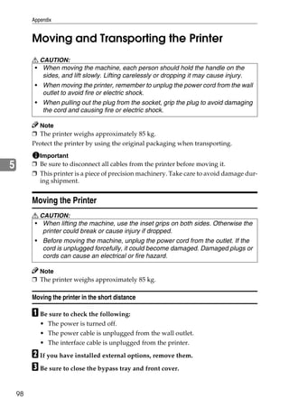 Appendix


         Moving and Transporting the Printer
         R CAUTION:
         • When moving the machine, each person should hold the handle on the
            sides, and lift slowly. Lifting carelessly or dropping it may cause injury.
          • When moving the printer, remember to unplug the power cord from the wall
            outlet to avoid fire or electric shock.
          • When pulling out the plug from the socket, grip the plug to avoid damaging
            the cord and causing fire or electric shock.

           Note
         ❒ The printer weighs approximately 85 kg.
         Protect the printer by using the original packaging when transporting.
           Important
5        ❒ Be sure to disconnect all cables from the printer before moving it.
         ❒ This printer is a piece of precision machinery. Take care to avoid damage dur-
           ing shipment.


         Moving the Printer
         R CAUTION:
         • When lifting the machine, use the inset grips on both sides. Otherwise the
            printer could break or cause injury if dropped.
          • Before moving the machine, unplug the power cord from the outlet. If the
            cord is unplugged forcefully, it could become damaged. Damaged plugs or
            cords can cause an electrical or fire hazard.

           Note
         ❒ The printer weighs approximately 85 kg.

         Moving the printer in the short distance

         A Be sure to check the following:
            • The power is turned off.
            • The power cable is unplugged from the wall outlet.
            • The interface cable is unplugged from the printer.

         B If you have installed external options, remove them.
         C Be sure to close the bypass tray and front cover.

    98
 