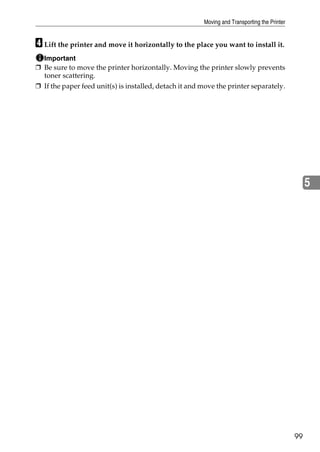 Moving and Transporting the Printer


D Lift the printer and move it horizontally to the place you want to install it.
  Important
❒ Be sure to move the printer horizontally. Moving the printer slowly prevents
  toner scattering.
❒ If the paper feed unit(s) is installed, detach it and move the printer separately.




                                                                                                   5




                                                                                              99
 