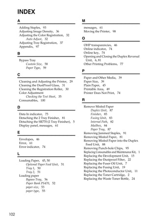 INDEX
      A                                          M
      Adding Staples, 93                         messages, 61
      Adjusting Image Density, 36                Moving the Printer, 98
      Adjusting the Color Registration, 32
          Auto Adjust, 32                        O
      Adjusting Tray Registration, 37
                                                 OHP transparencies, 46
      Appendix, 97
                                                 Online indicator, 74
      B                                          Online key, 74
                                                 Opening and Closing the Duplex Reversal
      Bypass Tray                                 Unit, 6, 81
          Custom Size, 58                        Other Printing Problems, 77
          Paper Type, 59
                                                 P
      C
                                                 Paper and Other Media, 39
      Cleaning and Adjusting the Printer, 29     Paper Size, 39
      Cleaning the DustProof Glass, 31           Plain Paper, 45
      Cleaning the Registration Roller, 30       Printable Area, 49
      Color Adjustment                           Printer Does Not Print, 74
          Checking the Test Sheet, 35
      Consumables, 100                           R

      D                                          Remove Misfed Paper
                                                      Duplex Unit, 87
      Data In indicator, 75                           Finisher, 85
      Detaching the 2 Tray Finisher, 81               Fusing Unit, 83
      Detaching the SR770 (2 Tray Finisher), 5        Internal Path, 82
      Display panel, messages, 61                     Mailbox, 84
                                                      Paper Tray, 87
      E                                          Removing Jammed Staples, 91
                                                 Removing Misfed Paper, 81
      Envelopes, 46                              Removing Misfed Paper into the Duplex
      Error, 61                                   Feed Unit, 88
      Error indicator, 74                        Removing Punch-hole Chips, 95
                                                 Replacing Consumables and Maintenance Kit, 1
      L                                          Replacing the Development Unit, 15
      Loading Paper, 45, 50                      Replacing the Dustproof Filter, 22
          Optional Paper Feed Unit, 51           Replacing the Fuser Oil Unit, 7
          Tray 1, 50                             Replacing the Fusing Unit, 19
          Tray 2, 51                             Replacing the Photoconductor Unit, 11
      Loading paper                              Replacing the Toner Cartridge, 2
          Bypass Tray, 56                        Replacing the Waste Toner Bottle, 24
          Paper Bank PS470, 52
          paper size, 53
          paper type, 55




102
 
