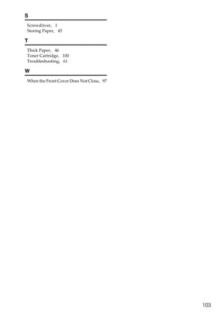 S
Screwdriver, 1
Storing Paper, 45

T
Thick Paper, 46
Toner Cartridge, 100
Troubleshooting, 61

W
When the Front Cover Does Not Close, 97




                                          103
 