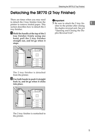 Detaching the SR770 (2 Tray Finisher)


Detaching the SR770 (2 Tray Finisher)
There are times when you may need             Important
to detach the 2 tray finisher from the
printer to remove misfed paper. This
                                            ❒ Be sure to attach the 2 tray fin-                1
                                              isher to the printer after closing
section describes how to detach the 2
                                              the duplex reversal unit. See p.6
tray finisher.
                                              “Opening and Closing the Du-
A Hold the handle at the top of the 2         plex Reversal Unit”.
  tray finisher firmly using one
  hand, pull the 2 tray finisher
  straight out, and let go when it
  stops.




                                 ZHXH450J




  The 2 tray finisher is detached
  from the printer.

B Use both hands to push it straight
  back in, and let go when it clicks
  into place.




                                 ZHXH350J




  The 2 tray finisher is reattached to
  the printer.




                                                                                           5
 