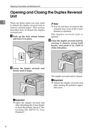 Replacing Consumables and Maintenance Kit


        Opening and Closing the Duplex Reversal
        Unit
1       There are times when you may need                          Note
        to detach the duplex reversal unit to
                                                                 ❒ You do not have to remove the
        remove misfed paper. This section
                                                                   external tray even if the 2 tray
        describes how to detach the duplex
                                                                   finisher is attached.
        reversal unit.
                                                                 The duplex reversal unit is
        A Push up the lock release button                        opened.
           and leave it in place.
                                                               C Close the duplex reversal unit by
                                                                 raising it slow ly u sing both
                                                                 hands, and push it in, until it
                                                                 clicks into place.




                                                    ZHXH770J




        B Lower   the duplex reversal unit
           slowly until it stops.
                                                                                                ZDJP205J




                                                                 The duplex reversal unit is closed.
                                                                   Important
                                                                 ❒ Attach the duplex reversal unit
                                                                   after closing the printer's upper
                                                                   left cover.


                                                    ZDJP204J




             Important
           ❒ Open the duplex reversal unit
             after detaching the 2 tray finish-
             er from the printer. See p.5 “De-
             taching the SR770 (2 Tray
             Finisher)”.




    6
 