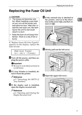 Replacing the Fuser Oil Unit


Replacing the Fuser Oil Unit
R CAUTION:                               D If the external tray is attached to
• The fusing unit becomes very
   hot. When installing a new fuser
                                           the printer, raise it in the direc-                 1
                                                              A
                                           tion of the arrow (A), and then re-
   oil unit, turn off the printer and                B
                                           move it (B).
   wait about an hour. After that, in-
   stall the new fuser unit. Not wait-
   ing for the unit to cool could
   result in a burn.
 • Keep the fuser oil unit away from
   flames. There is a risk of fire or
   burns.
If “Replace Fuser Oil Unit (TypeG)”
appears on the display, replace the
                                                                                ZDJP038J
fuser oil unit.
                                         E Slowly pull out the left cover.
       Replace Fuser
       Oil Unit (TypeG)
A Turn off the power, and then un-
  plug the power cable.
    Important
  ❒ Be sure to wait about an hour to
    avoid burns.

B If 2 tray finisher is installed, de-                                         ZHXH090J


  tach it from the printer.
       Reference
                                         F Open the upper left cover.
       p.5 “Detaching the SR770 (2
       Tray Finisher)”

C Ifthe duplex unit is installed,
  open the duplex reversal unit.
       Reference
       p.6 “Opening and Closing the
       Duplex Reversal Unit”
                                                                               ZHXH100J




                                                                                           7
 