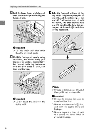 Replacing Consumables and Maintenance Kit


        G Pull the lever down slightly, and                    I Take the fuser oil unit out of the
           then remove the grip securing the                     bag. Hold the green upper part of
           fuser oil unit.                                             A
                                                                 seal (A), and then slowly peel the
                                                                 seal off. Position the fuser oil unit
1                                                                as shown, and then slowly pull
                                                                       A
                                                                 seal (A) out. Finally, hold the up-
                                                                                        B
                                                                 per part of the seal (B), and then
                                                                 slowly peel it off.




                                                    ZHXH033J



                                                                                                1
             Important                                                  1
           ❒ Do not touch any area other
             than the green felt parts.

        H Hold the fusing unit handle using
           one hand, and then slowly pull
           the fuser oil unit out horizontally.
           Put the unit in the bag that comes                                              2
           with the new fuser oil unit, and
           then seal the bag.




                                                                                                ZHXHK041J




                                                                   Note
                                                                 ❒ Be sure to remove seal (A), and
                                                                   then pull it out horizontally.
                                                    ZHXH050J

                                                                   Important
             Important                                           ❒ Be sure to remove the seals to
           ❒ Do not touch the inside of the                        avoid malfunction.
             fusing unit.                                        ❒ Be sure to remove seal (A) first,
                                                                   and then seal (B) to avoid oil
                                                                   leakage.
                                                                 ❒ Be sure to put the fuser oil unit
                                                                   in a stable and level place to
                                                                   avoid oil leakage.




    8
 