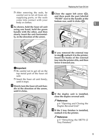 Replacing the Fuser Oil Unit


  ❒ After removing the seals, be
    careful not to let oil from oil-
                                           L Close the upper left cover (A), A
                                             and then push the part labeled
    supplying parts, or the seals
                                             “PUSH” next to the handle at the
    come into contact with your
                                                                           B
                                             bottom rear, until it clicks (B).
    body or clothes.
                                                                                                 1
J As shown, hold the fuser oil unit
  using one hand, hold the green
  handle with the other, and then
  slowly insert the unit horizontal-
  ly, in the direction of the arrow.
                                                  1

                                                       2

                                                                                 ZHXH082J




                                           M If you removed the external tray
                                             in step D, reattach it to the printer.
                                             Insert the hooks of the external
                                             tray into the printer slits, and then
                                ZHXH060J
                                             lower it toward you.

    Important
  ❒ Be careful not to get oil on the
    top metal part of the fuser oil
    unit.
  ❒ Insert the fuser oil unit firmly,
    until it stops.

K Slowly turn the fuser oil unit han-
  dle in the direction of the arrow,                                              ZDJH010J

  until it clicks.
                                           N If the duplex unit is installed,
                                             close the duplex reversal unit.
                                                  Reference
                                                  p.6 “Opening and Closing the
                                                  Duplex Reversal Unit”

                                           O If the 2 tray finisher is installed,
                                             reattach it to the printer.

                                ZHXH070J
                                                  Reference
                                                  p.5 “Detaching the SR770 (2
                                                  Tray Finisher)”




                                                                                             9
 