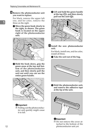 Replacing Consumables and Maintenance Kit


         F Remove the photoconductor unit                         C Lift and hold the green handle
                                                                                A
                                                                    at the top (A), and then slowly
            you want to replace.
                                                                                       B
                                                                    pull out the unit (B).
            For black, remove the upper left
            one, and for color, remove the
1           three on the right.
            A Move the green hook slowly to
               the right, as shown. The green
               hook is located on the upper
               right of the photoconductor
               unit.

                                                                                                   ZHXH490J




                                                                G Install  the new photoconductor
                                                                  unit.
                                                                  For black, install one, and for color,
                                                                  install all three.
                                                                  A Take the unit out of the bag.
                                                     ZDJX701J




            B Hold the hook down, grip the
              green areas at the top and bot-
              tom of the photoconductor
              unit, and then slowly pull the
              unit out until you can see the
              entire green handle.

                                                                                                   ZDJH221J




                                                                  B Hold the photoconductor unit,
                                                                    and remove the adhesive tape
                                                                    at the tip of the unit.




                                                     ZHXH890J




                  Important
                ❒ Pulling out the photoconduc-
                  tor unit quickly might cause
                  it to fall.
                                                                                                   ZDJH222J




                                                                       Important
                                                                     ❒ Do not remove the cover at-
                                                                       tached to the bottom of the
    12                                                                 photoconductor unit yet.
 