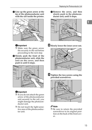 Replacing the Photoconductor Unit


C Line up the green arrow at the            E Remove the cover, and then
  tip of the photoconductor unit              slowly push in the photocon-
  with the rail inside the printer.           ductor unit, until it stops.


                                                                                                 1




                               ZHXH500J                                          ZHXH520J




    Important                             H Slowly lower the inner cover out.
  ❒ Make sure the green arrow
    fits securely to the rail before
    proceeding to the next step.
D Slowly push the front of the
  photoconductor unit, slide the
  unit on the cover, and then
  push in until it stops.


                                                                                 ZHXH530J




                                          I Tighten the two screws using the
                                            provided screwdriver.



                               ZHXH510J




    Important
  ❒ If you do not attach the green
    arrow of the photoconductor
    unit securely to the rail, you
    might damage the photocon-                                                   ZHXH440J

    ductor unit.
  ❒ Do not touch the light-sensi-             Note
    tive area of the photoconduc-           ❒ Be sure to return the provided
    tor unit.                                 screwdriver to its original posi-
                                              tion on the back of the front cov-
                                              er.



                                                                                            13
 