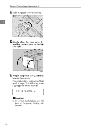 Replacing Consumables and Maintenance Kit


         J Turn the green lever clockwise.


1



                                                     ZHXH420J




         K Slowly   close the front cover by
            pushing the two areas on the left
            and right.




                                                     ZDJH041J




         L Plug in the power cable, and then
            turn on the power.
            The printer starts calibration. Wait
            until it stops. The following mes-
            sage appears on the display:

                 Calibrating...

              Important
            ❒ To avoid malfunction, do not
              turn off the power during cali-
              bration.




    14
 