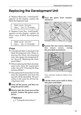 Replacing the Development Unit


Replacing the Development Unit
If “Replace Black Dev. Unit(TypeD)”
appears on the display, replace the
                                          C Turn  the green lever counter-
black development unit.
                                            clockwise.                                          1
      Replace Black
      Dev. Unit(TypeD)
If “Replace Color Dev. Unit(TypeB)”
appears on the display, replace all
three color (CMY) development
units.

      Replace Color                                                            ZHXH410J



      Dev. Unit(TypeB)
                                          D Loosen the two screws fastening
  Note                                      the inner cover, using
                                            the provided screwdriver.
❒ A dustproof filter is attached to the
  black development unit. When re-
  placing the black development
  unit, also replace the dustproof fil-
  ter. See p.22 “Replacing the Dust-
  proof Filter”.
❒ When replacing the black develop-
  ment unit, clean the registration
  roller. See p.30 “Cleaning the Reg-
  istration Roller”.
❒ The replacement procedure for the
                                                                                ZHXH430J




  third development unit from the           You cannot remove these two
  top left will be described. The pro-      screws.
  cedure is the same for all four de-
  velopment units.                        E Lift the inner cover until it clicks
                                            into place and holds.
A Turn off the power, and then un-
  plug the power cable.

B Slowly open the front cover of the
  printer, remove the green screw-
  driver.
     Reference
     p.1 “Using the Screwdriver”

                                                                                ZHXH460J




                                                                                           15
 
