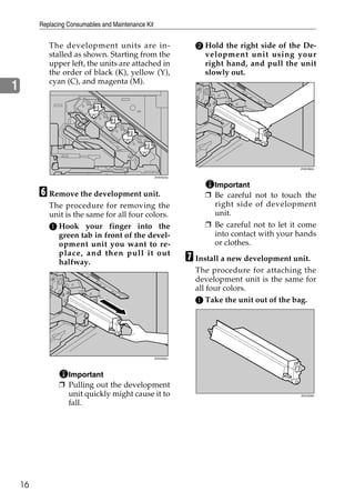 Replacing Consumables and Maintenance Kit


            The development units are in-                         B Hold the right side of the De-
            stalled as shown. Starting from the                     velopment unit using your
            upper left, the units are attached in                   right hand, and pull the unit
            the order of black (K), yellow (Y),                     slowly out.
            cyan (C), and magenta (M).
1




                                                                                               ZHXH560J


                                                     ZHXH540J


                                                                       Important
         F Remove the development unit.                              ❒ Be careful not to touch the
            The procedure for removing the                             right side of development
            unit is the same for all four colors.                      unit.
            A Hook your finger into the                              ❒ Be careful not to let it come
              green tab in front of the devel-                         into contact with your hands
              opment unit you want to re-                              or clothes.
              place, and then pull it out
              halfway.                                          G Install a new development unit.
                                                                  The procedure for attaching the
                                                                  development unit is the same for
                                                                  all four colors.
                                                                  A Take the unit out of the bag.




                                                     ZHXH550J




                  Important
                ❒ Pulling out the development
                  unit quickly might cause it to                                               ZDJH226J


                  fall.




    16
 