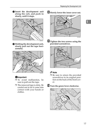 Replacing the Development Unit


B Insert the development unit
  along the rail, and push in
                                         H Slowly lower the inner cover out.
  slowly, until it stops.


                                                                                              1



                                                                              ZHXH530J




                              ZDJH227E
                                         I Tighten the two screws using the
C Holding the development unit,            provided screwdriver.
  slowly pull out the tape hori-
  zontally.




                                                                              ZHXH440J




                              ZHXH620J       Note
                                           ❒ Be sure to return the provided
    Important                                screwdriver to its original posi-
  ❒ To avoid malfunction, be                 tion on the back of the front cov-
    sure to pull out the tape.               er.
  ❒ The removed tape is dirty. Be
    careful not to let it come into
                                         J Turn the green lever clockwise.
    contact with your hands or
    clothes.




                                                                             ZHXH420J




                                                                                         17
 