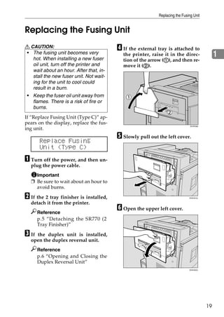 Replacing the Fusing Unit


Replacing the Fusing Unit
R CAUTION:                               D If the external tray is attached to
• The fusing unit becomes very
   hot. When installing a new fuser
                                           the printer, raise it in the direc-                1
                                                              A
                                           tion of the arrow (A), and then re-
   oil unit, turn off the printer and                B
                                           move it (B).
   wait about an hour. After that, in-
   stall the new fuser unit. Not wait-
   ing for the unit to cool could
   result in a burn.
 • Keep the fuser oil unit away from
   flames. There is a risk of fire or
   burns.
If “Replace Fusing Unit (Type C)” ap-
pears on the display, replace the fus-
                                                                              ZDJP038J
ing unit.
                                         E Slowly pull out the left cover.
       Replace Fusing
       Unit (Type C)
A Turn off the power, and then un-
  plug the power cable.
    Important
  ❒ Be sure to wait about an hour to
    avoid burns.

B If the 2 tray finisher is installed,                                       ZHXH010J


  detach it from the printer.
       Reference
                                         F Open the upper left cover.
       p.5 “Detaching the SR770 (2
       Tray Finisher)”

C Ifthe duplex unit is installed,
  open the duplex reversal unit.
       Reference
       p.6 “Opening and Closing the
       Duplex Reversal Unit”
                                                                             ZHXH020J




                                                                                         19
 